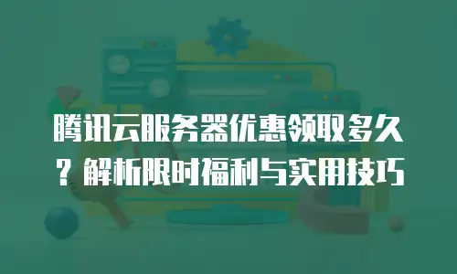腾讯云服务器优惠领取多久？解析限时福利与实用技巧