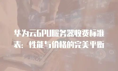 华为云GPU服务器收费标准表：性能与价格的完美平衡