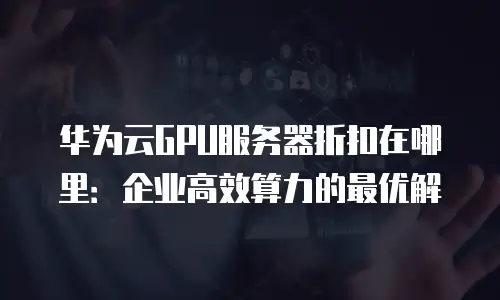 华为云GPU服务器折扣在哪里：企业高效算力的最优解