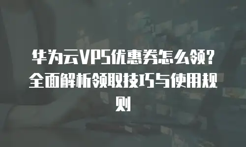 华为云VPS优惠券怎么领？全面解析领取技巧与使用规则