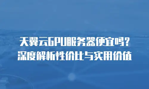 天翼云GPU服务器便宜吗？深度解析性价比与实用价值
