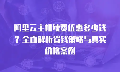阿里云主机续费优惠多少钱？全面解析省钱策略与真实价格案例