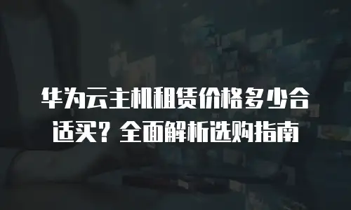 华为云主机租赁价格多少合适买？全面解析选购指南