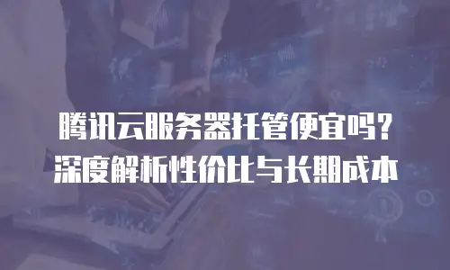 腾讯云服务器托管便宜吗？深度解析性价比与长期成本