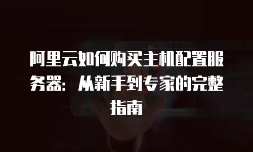阿里云如何购买主机配置服务器：从新手到专家的完整指南