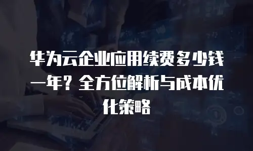 华为云企业应用续费多少钱一年？全方位解析与成本优化策略