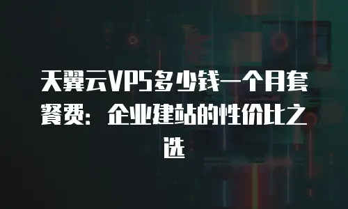 天翼云VPS多少钱一个月套餐费：企业建站的性价比之选