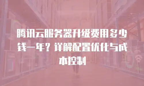 腾讯云服务器升级费用多少钱一年？详解配置优化与成本控制
