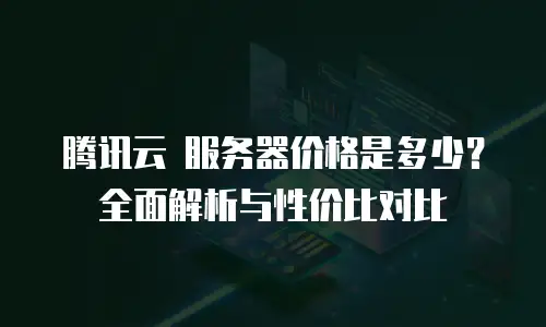腾讯云 服务器价格是多少？全面解析与性价比对比