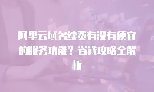 阿里云域名续费有没有便宜的服务功能？省钱攻略全解析