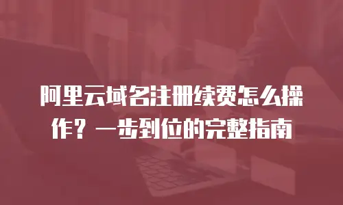 阿里云域名注册续费怎么操作？一步到位的完整指南