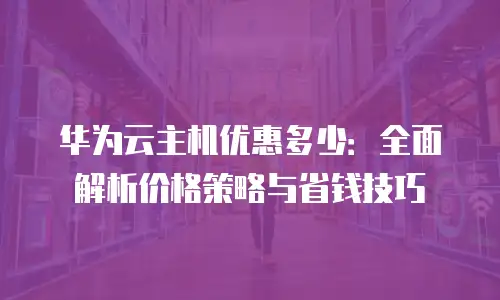 华为云主机优惠多少：全面解析价格策略与省钱技巧