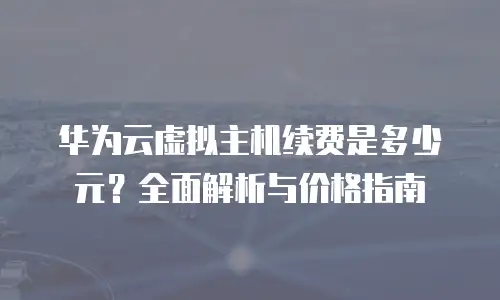 华为云虚拟主机续费是多少元？全面解析与价格指南