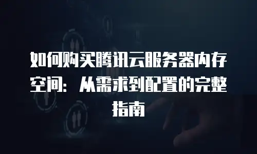 如何购买腾讯云服务器内存空间：从需求到配置的完整指南