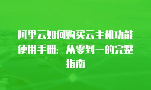 阿里云如何购买云主机功能使用手册：从零到一的完整指南