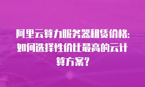 阿里云算力服务器租赁价格：如何选择性价比最高的云计算方案？