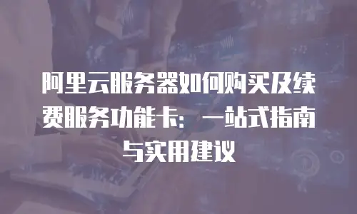 阿里云服务器如何购买及续费服务功能卡：一站式指南与实用建议