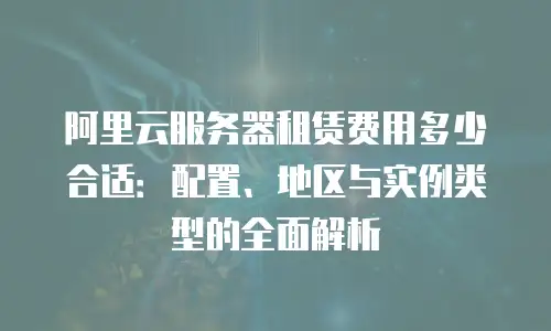 阿里云服务器租赁费用多少合适：配置、地区与实例类型的全面解析