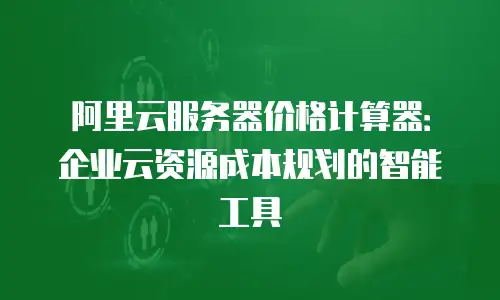 阿里云服务器价格计算器：企业云资源成本规划的智能工具