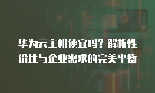 华为云主机便宜吗？解析性价比与企业需求的完美平衡