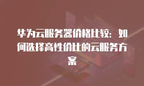 华为云服务器价格比较：如何选择高性价比的云服务方案