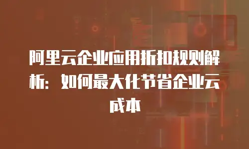 阿里云企业应用折扣规则解析：如何最大化节省企业云成本