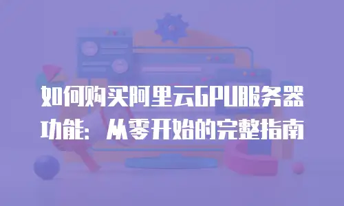 如何购买阿里云GPU服务器功能：从零开始的完整指南