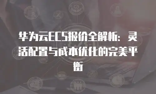 华为云ECS报价全解析：灵活配置与成本优化的完美平衡