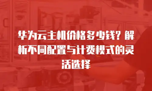 华为云主机价格多少钱？解析不同配置与计费模式的灵活选择