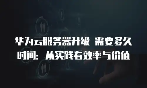 华为云服务器升级 需要多久时间：从实践看效率与价值
