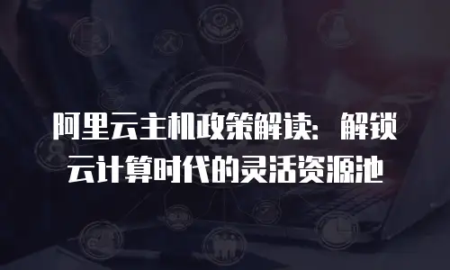 阿里云主机政策解读：解锁云计算时代的灵活资源池