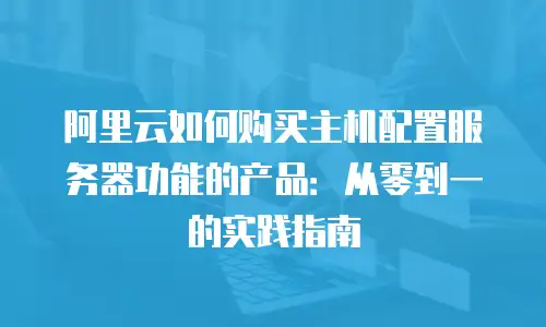 阿里云如何购买主机配置服务器功能的产品：从零到一的实践指南