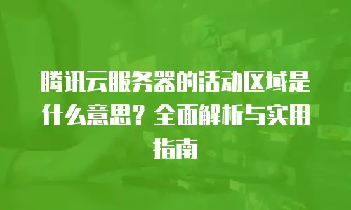 腾讯云服务器的活动区域是什么意思？全面解析与实用指南