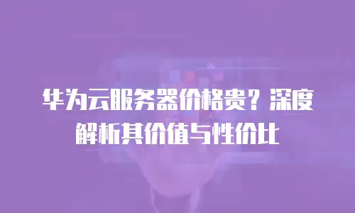 华为云服务器价格贵？深度解析其价值与性价比