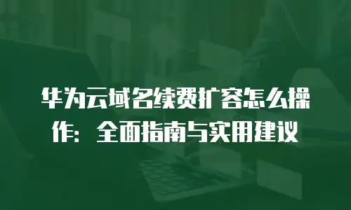 华为云域名续费扩容怎么操作：全面指南与实用建议