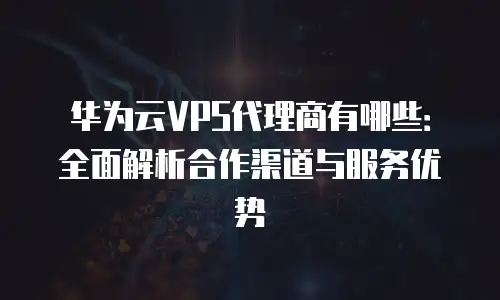 华为云VPS代理商有哪些：全面解析合作渠道与服务优势