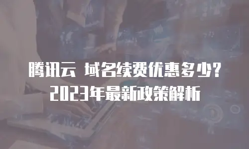腾讯云 域名续费优惠多少？2023年最新政策解析