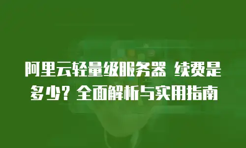 阿里云轻量级服务器 续费是多少？全面解析与实用指南