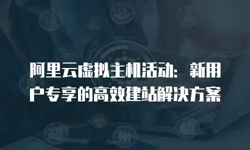 阿里云虚拟主机活动：新用户专享的高效建站解决方案