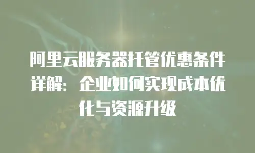 阿里云服务器托管优惠条件详解：企业如何实现成本优化与资源升级