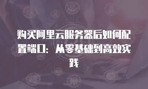购买阿里云服务器后如何配置端口：从零基础到高效实践