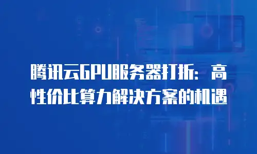 腾讯云GPU服务器打折：高性价比算力解决方案的机遇