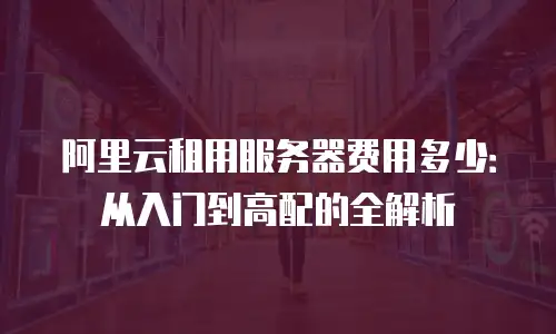 阿里云租用服务器费用多少：从入门到高配的全解析