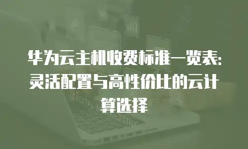 华为云主机收费标准一览表：灵活配置与高性价比的云计算选择