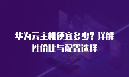 华为云主机便宜多少？详解性价比与配置选择