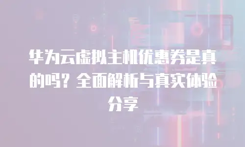 华为云虚拟主机优惠券是真的吗？全面解析与真实体验分享