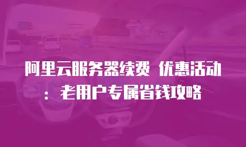 阿里云服务器续费 优惠活动：老用户专属省钱攻略