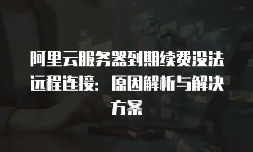 阿里云服务器到期续费没法远程连接：原因解析与解决方案