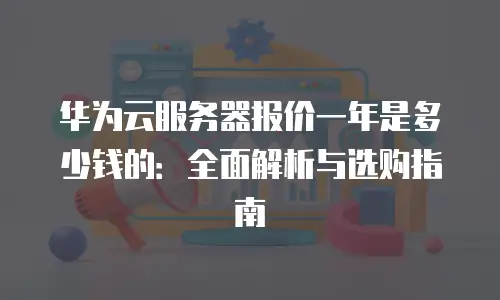 华为云服务器报价一年是多少钱的：全面解析与选购指南