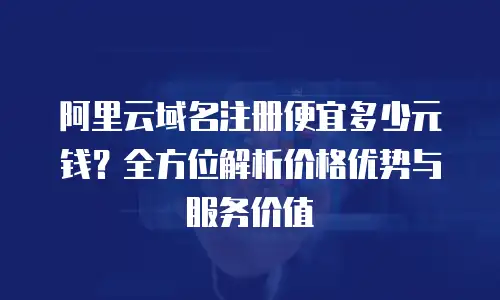 阿里云域名注册便宜多少元钱？全方位解析价格优势与服务价值